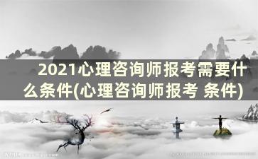 2021心理咨询师报考需要什么条件(心理咨询师报考 条件)